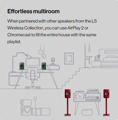 Effortless Multiroom. When partnered with other speakers from the LS Wireless Collection, you can use AirPlay 2 or Chromecast to fill the entire house with the same playlist.