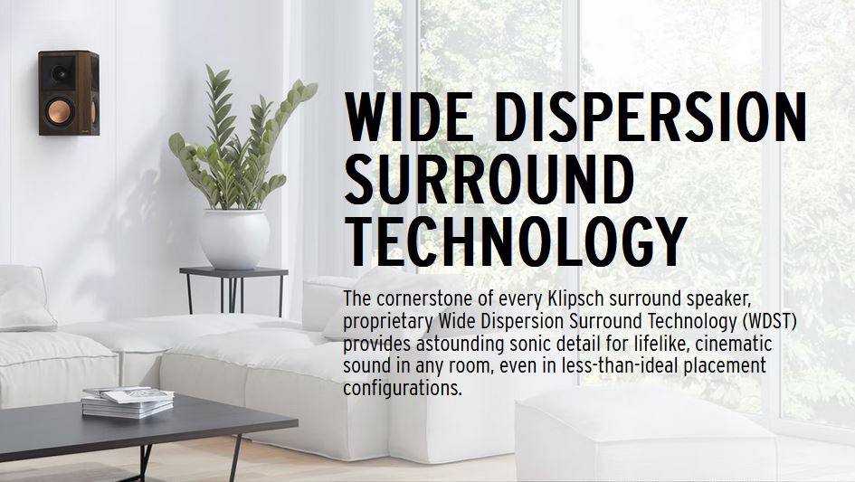 The cornerstone of every Klipsch surround speaker, proprietary Wide Dispersion Surround Technology (WDST) provides astounding sonic detail for lifelike, cinematic sound in any room, even in less-than-ideal placement configurations.