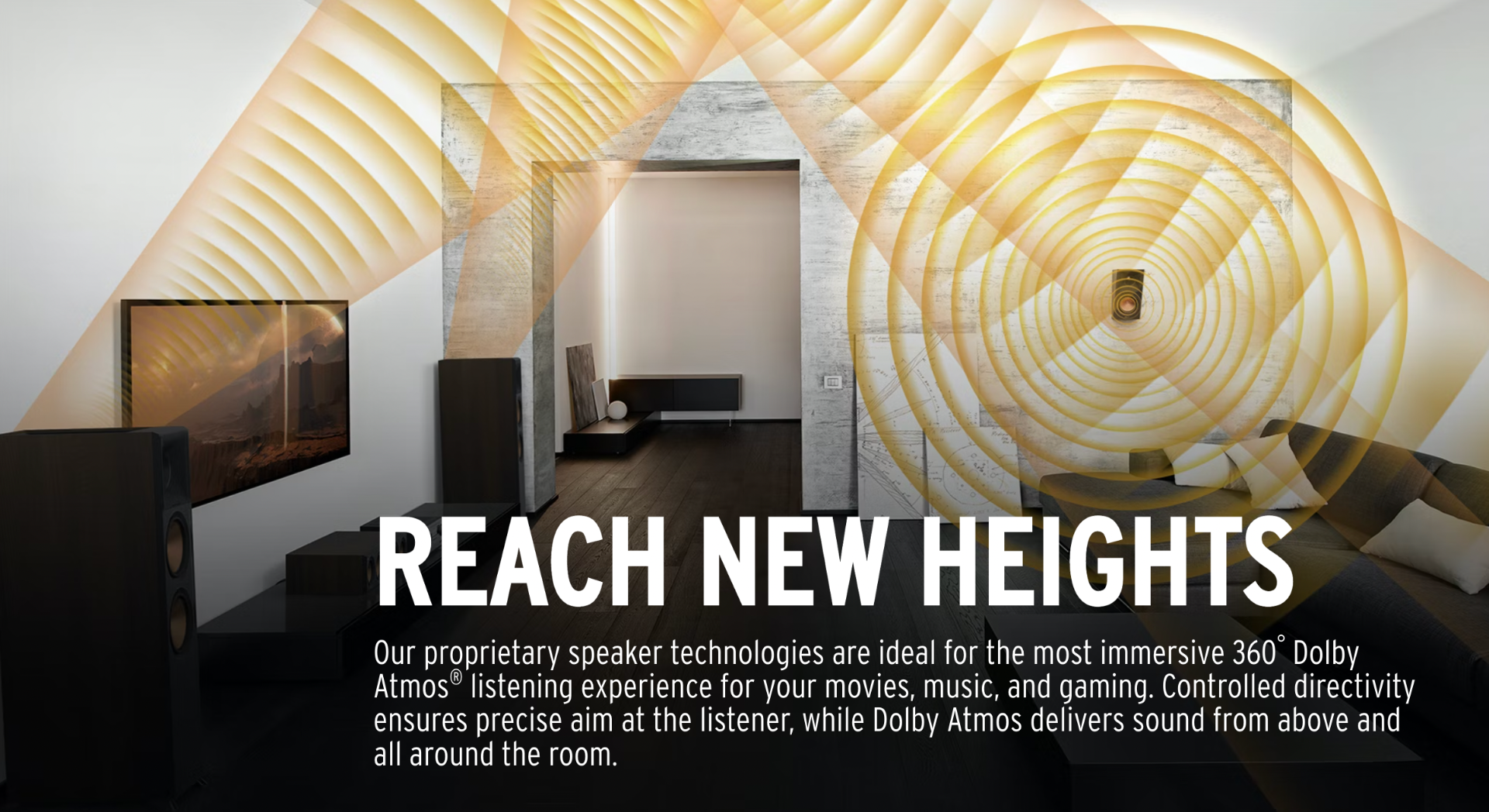 Our proprietary speaker technologies are ideal for the most immersive 360° Dolby Atmos listening experience for your movies, music, and gaming. Controlled directivity ensures precise aim at the listener, while Dolby Atmos delivers sound from above and all around the room. 