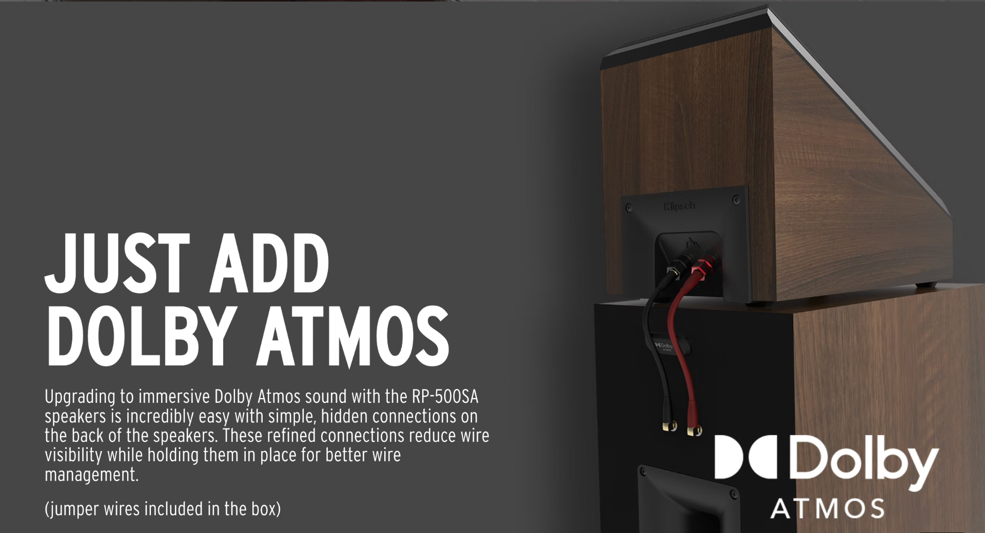Upgrading to immersive Dolby Atmos sound with the RP-500SA speakers is incredibly easy with simple, hidden connections on the back of the speakers. These refined connections reduce wire visibility while holding them in place for better wire management.