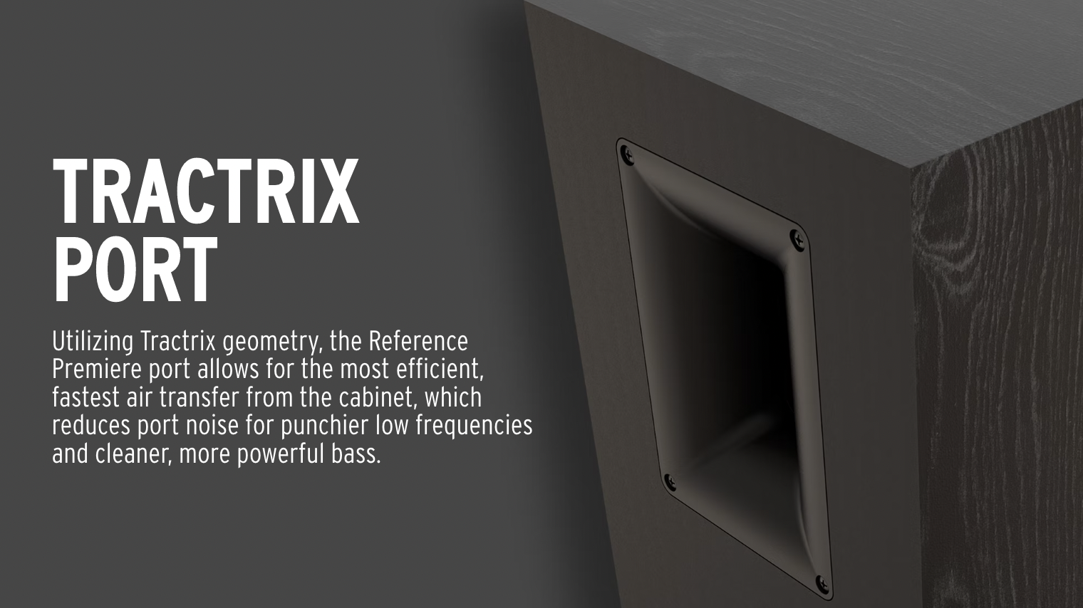 Utilizing Tractrix geometry, the Reference Premiere port allows for the most efficient, fastest air transfer from the cabinet, which reduces port noise for punchier low frequencies and cleaner, more powerful. 